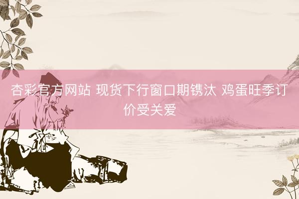 杏彩官方网站 现货下行窗口期镌汰 鸡蛋旺季订价受关爱