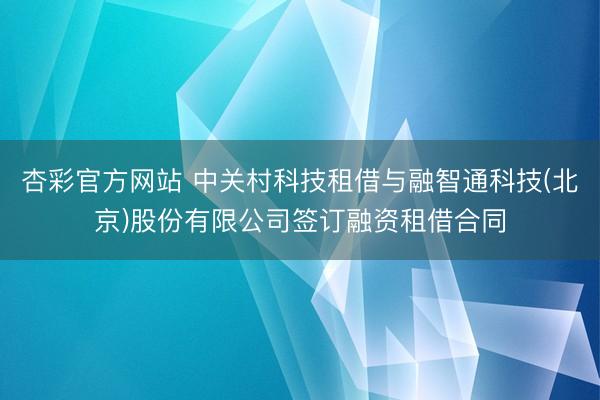 杏彩官方网站 中关村科技租借与融智通科技(北京)股份有限公司签订融资租借合同