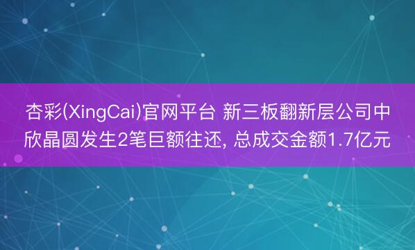 杏彩(XingCai)官网平台 新三板翻新层公司中欣晶圆发生2笔巨额往还， 总成交金额1.7亿元