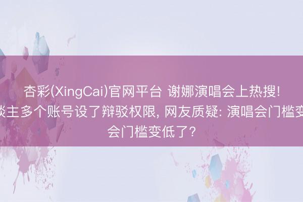 杏彩(XingCai)官网平台 谢娜演唱会上热搜! 本东谈主多个账号设了辩驳权限, 网友质疑: 演唱会门槛变低了?