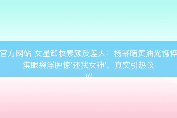 杏彩官方网站 女星卸妆素颜反差大：杨幂暗黄油光憔悴，舒淇眼袋浮肿惊'还我女神'，真实引热议