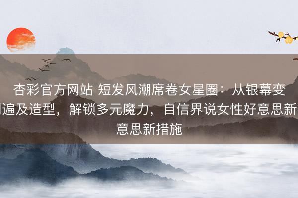 杏彩官方网站 短发风潮席卷女星圈：从银幕变装到遍及造型，解锁多元魔力，自信界说女性好意思新措施