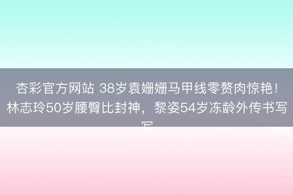 杏彩官方网站 38岁袁姗姗马甲线零赘肉惊艳！林志玲50岁腰臀比封神，黎姿54岁冻龄外传书写