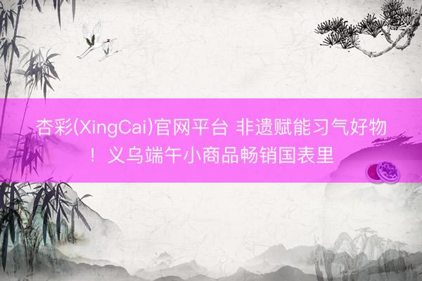 杏彩(XingCai)官网平台 非遗赋能习气好物！义乌端午小商品畅销国表里