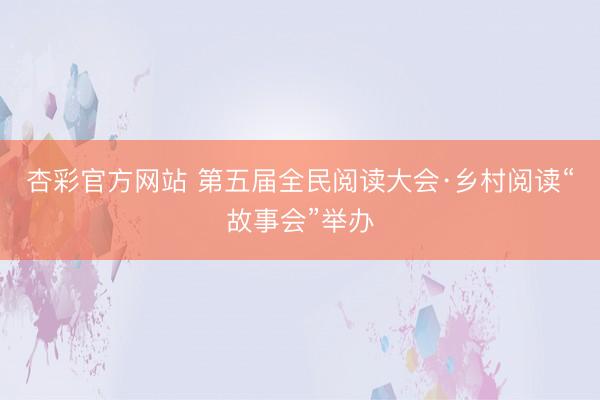 杏彩官方网站 第五届全民阅读大会·乡村阅读“故事会”举办