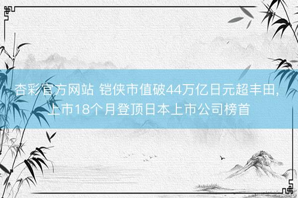 杏彩官方网站 铠侠市值破44万亿日元超丰田， 上市18个月登顶日本上市公司榜首