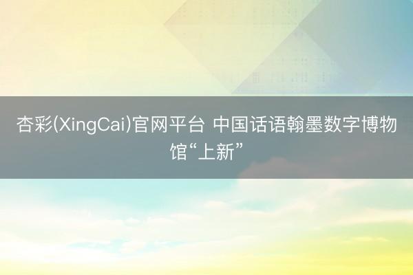 杏彩(XingCai)官网平台 中国话语翰墨数字博物馆“上新”