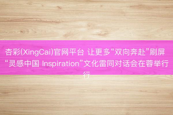 杏彩(XingCai)官网平台 让更多“双向奔赴”刷屏 “灵感中国 Inspiration”文化雷同对话会在蓉举行