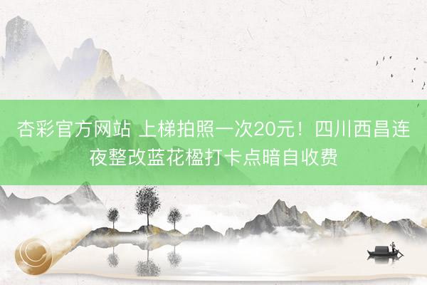 杏彩官方网站 上梯拍照一次20元！四川西昌连夜整改蓝花楹打卡点暗自收费