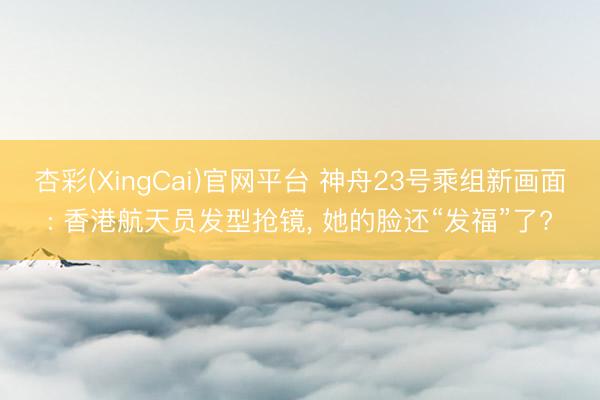 杏彩(XingCai)官网平台 神舟23号乘组新画面: 香港航天员发型抢镜, 她的脸还“发福”了?