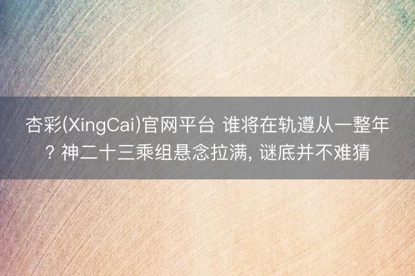杏彩(XingCai)官网平台 谁将在轨遵从一整年? 神二十三乘组悬念拉满, 谜底并不难猜