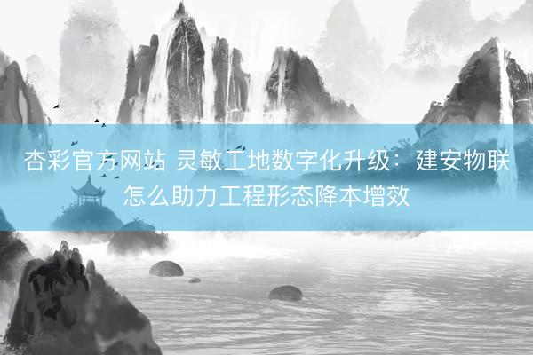 杏彩官方网站 灵敏工地数字化升级：建安物联怎么助力工程形态降本增效