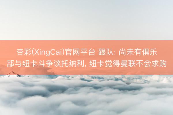 杏彩(XingCai)官网平台 跟队: 尚未有俱乐部与纽卡斗争谈托纳利, 纽卡觉得曼联不会求购