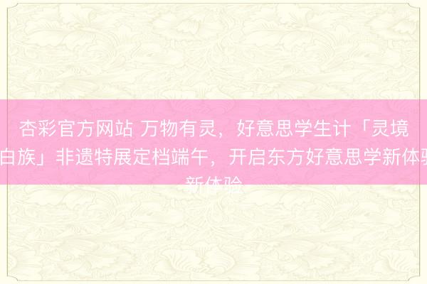 杏彩官方网站 万物有灵，好意思学生计「灵境·白族」非遗特展定档端午，开启东方好意思学新体验