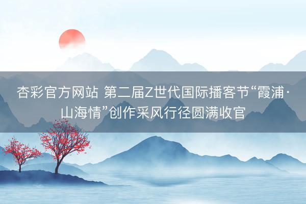 杏彩官方网站 第二届Z世代国际播客节“霞浦·山海情”创作采风行径圆满收官