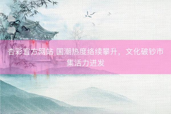 杏彩官方网站 国潮热度络续攀升，文化破钞市集活力迸发