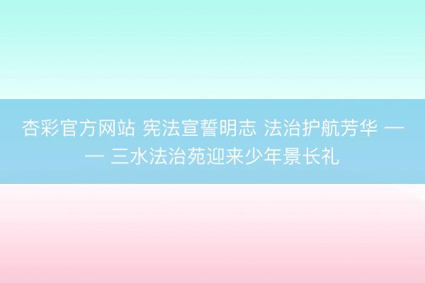 杏彩官方网站 宪法宣誓明志 法治护航芳华 —— 三水法治苑迎来少年景长礼