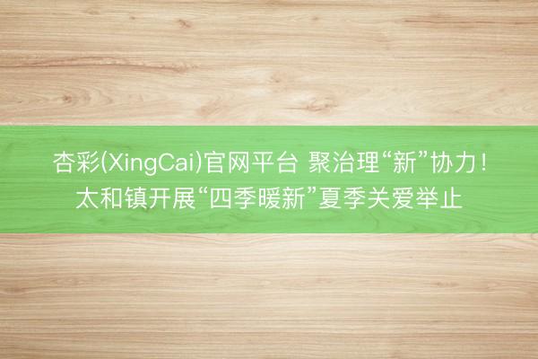 杏彩(XingCai)官网平台 聚治理“新”协力！太和镇开展“四季暖新”夏季关爱举止
