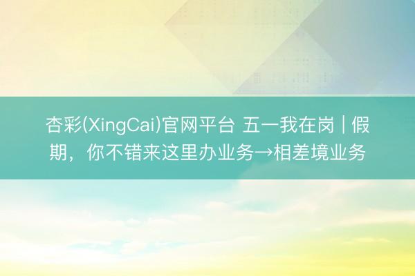 杏彩(XingCai)官网平台 五一我在岗 | 假期，你不错来这里办业务→相差境业务