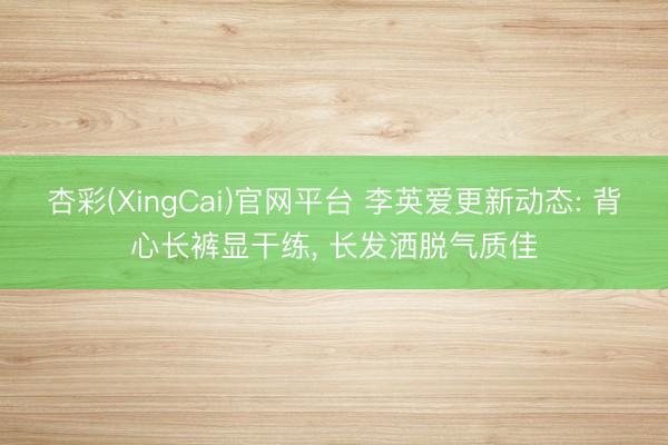 杏彩(XingCai)官网平台 李英爱更新动态: 背心长裤显干练， 长发洒脱气质佳