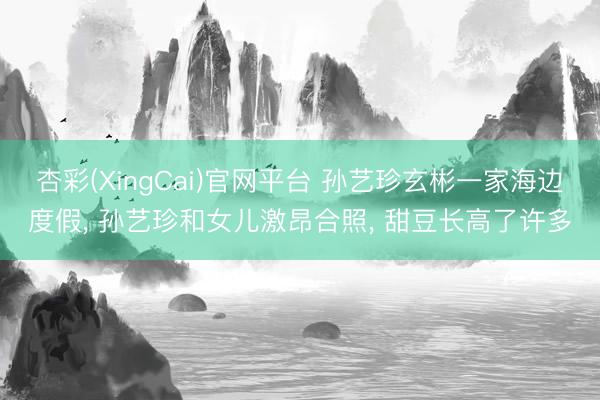 杏彩(XingCai)官网平台 孙艺珍玄彬一家海边度假， 孙艺珍和女儿激昂合照， 甜豆长高了许多