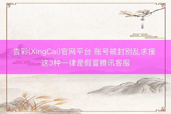杏彩(XingCai)官网平台 账号被封别乱求援 这3种一律是假冒腾讯客服