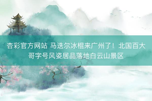 杏彩官方网站 马迭尔冰棍来广州了！北国百大哥字号风姿居品落地白云山景区
