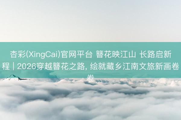 杏彩(XingCai)官网平台 簪花映江山 长路启新程 | 2026穿越簪花之路, 绘就藏乡江南文旅新画卷