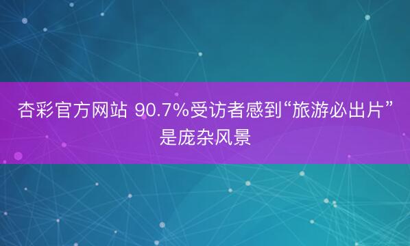 杏彩官方网站 90.7%受访者感到“旅游必出片”是庞杂风景